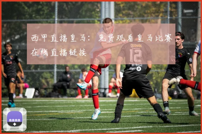 西甲直播皇马：免费观看皇马比赛在线直播链接