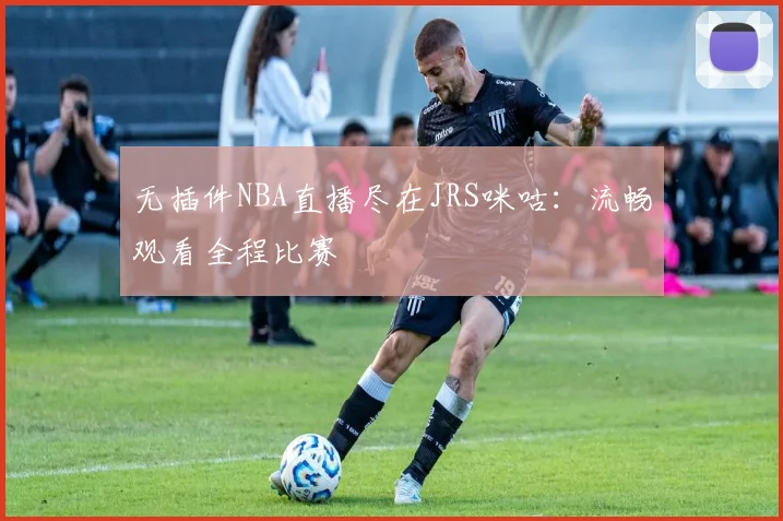 无插件NBA直播尽在JRS咪咕：流畅观看全程比赛