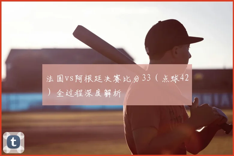 法国vs阿根廷决赛比分33（点球42）全过程深度解析