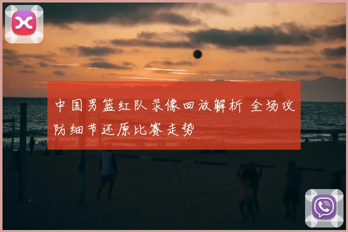 中国男篮红队录像回放解析 全场攻防细节还原比赛走势