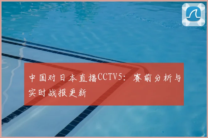 中国对日本直播CCTV5：赛前分析与实时战报更新
