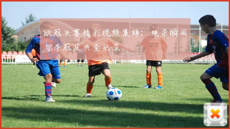 欧冠决赛精彩视频集锦：绝杀瞬间与夺冠庆典全记录
