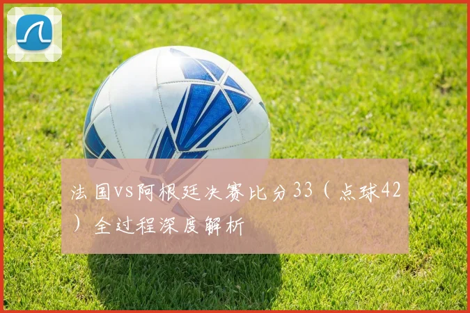 法国vs阿根廷决赛比分33（点球42）全过程深度解析
