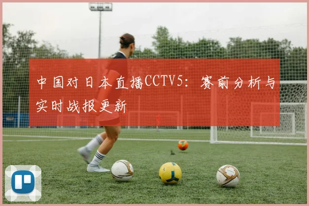 中国对日本直播CCTV5：赛前分析与实时战报更新