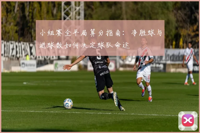 小组赛全平局算分指南：净胜球与进球数如何决定球队命运