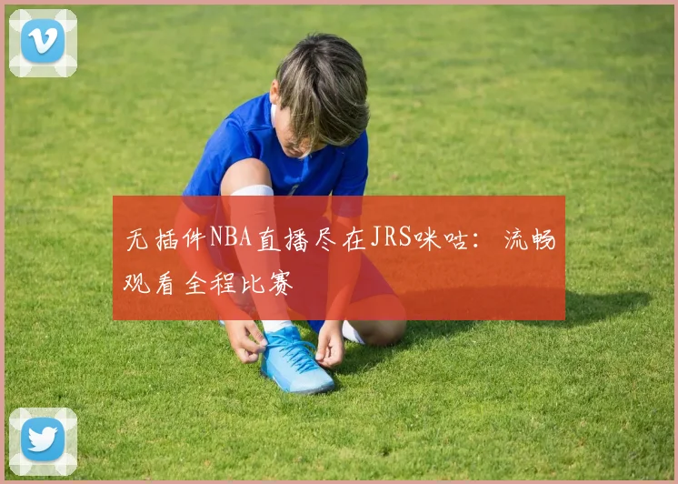 无插件NBA直播尽在JRS咪咕：流畅观看全程比赛