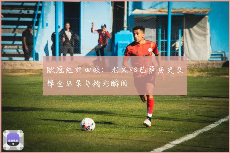 欧冠经典回顾：尤文vs巴萨历史交锋全记录与精彩瞬间
