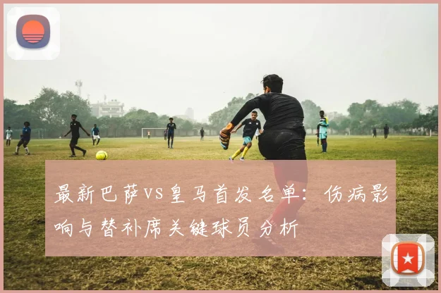最新巴萨vs皇马首发名单：伤病影响与替补席关键球员分析