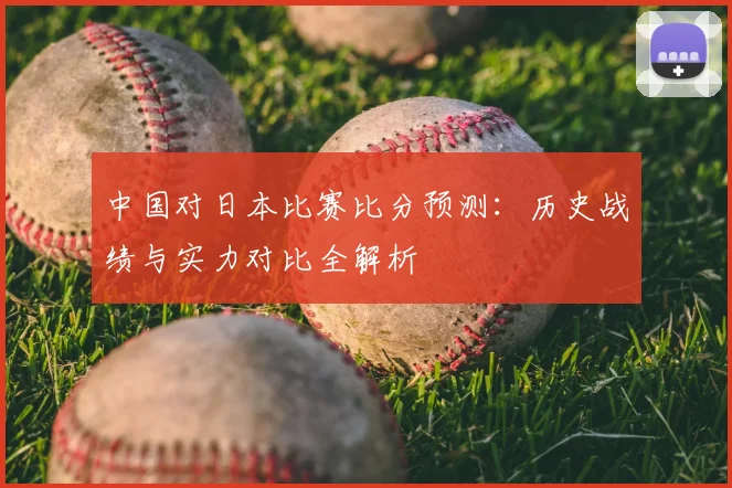 中国对日本比赛比分预测：历史战绩与实力对比全解析