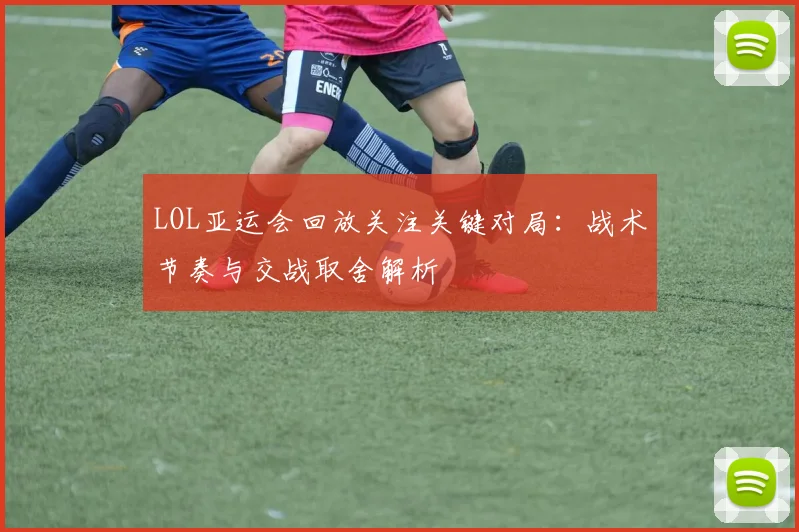 LOL亚运会回放关注关键对局：战术节奏与交战取舍解析