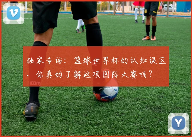 独家专访：篮球世界杯的认知误区，你真的了解这项国际大赛吗？