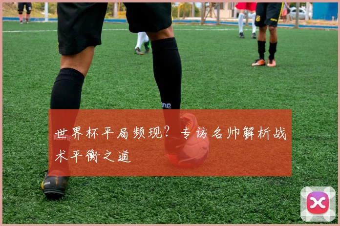 世界杯平局频现？专访名帅解析战术平衡之道