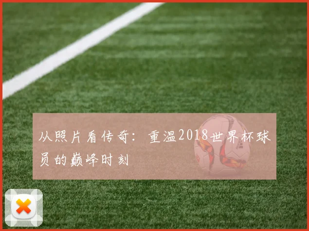 从照片看传奇：重温2018世界杯球员的巅峰时刻