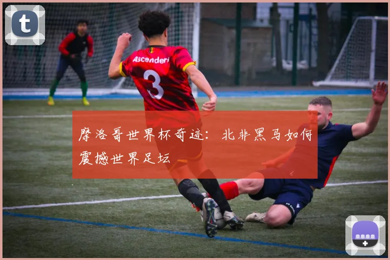 摩洛哥世界杯奇迹：北非黑马如何震撼世界足坛