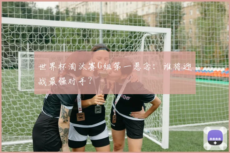 世界杯淘汰赛G组第一悬念:谁将迎战最强对手?