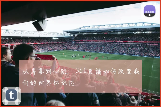 从屏幕到心跳：360直播如何改变我们的世界杯记忆