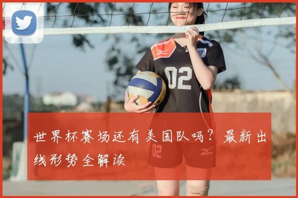 世界杯赛场还有美国队吗？最新出线形势全解读