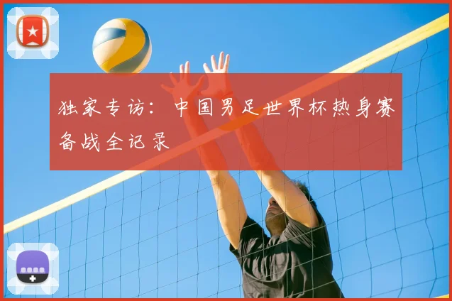 独家专访:中国男足世界杯热身赛备战全记录