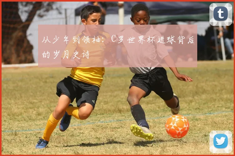 从少年到领袖：C罗世界杯进球背后的岁月史诗