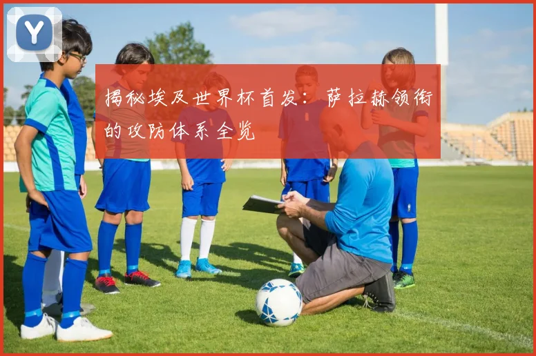 揭秘埃及世界杯首发：萨拉赫领衔的攻防体系全览