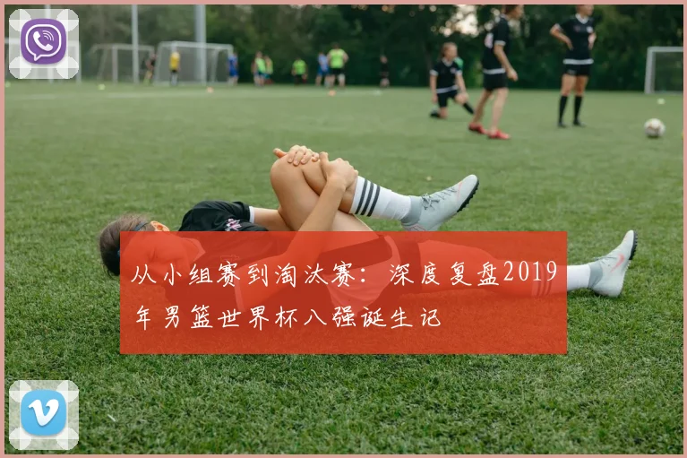 从小组赛到淘汰赛：深度复盘2019年男篮世界杯八强诞生记