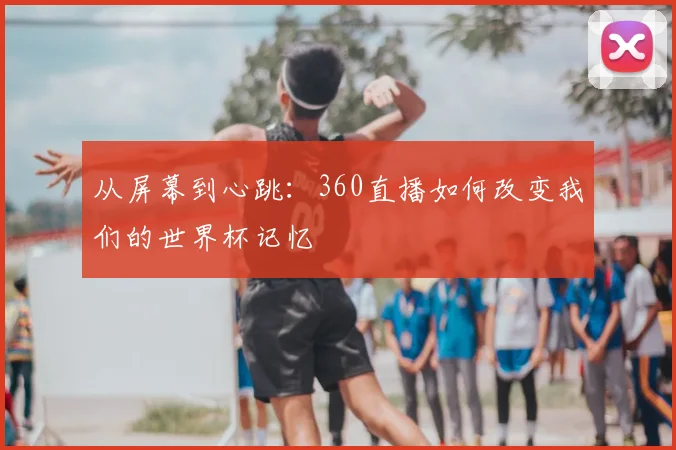 从屏幕到心跳：360直播如何改变我们的世界杯记忆
