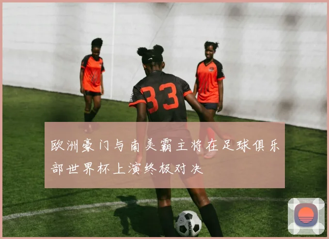 欧洲豪门与南美霸主将在足球俱乐部世界杯上演终极对决