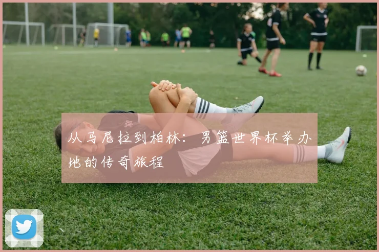 从马尼拉到柏林:男篮世界杯举办地的传奇旅程