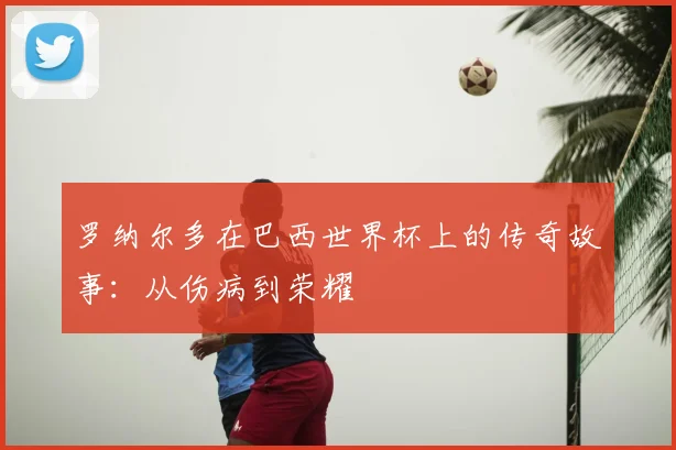 罗纳尔多在巴西世界杯上的传奇故事：从伤病到荣耀