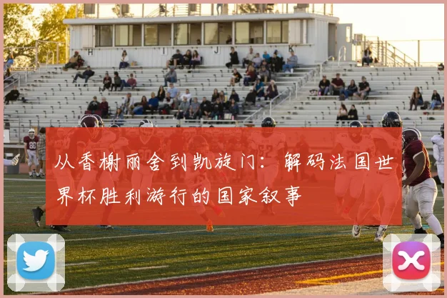 从香榭丽舍到凯旋门:解码法国世界杯胜利游行的国家叙事