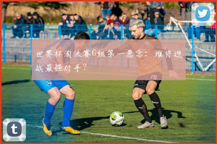 世界杯淘汰赛G组第一悬念:谁将迎战最强对手?