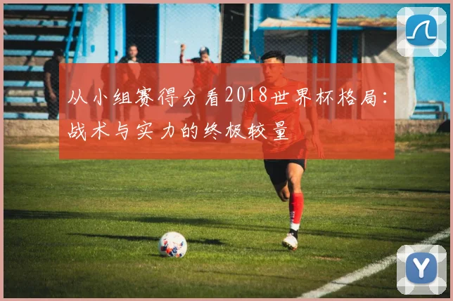 从小组赛得分看2018世界杯格局：战术与实力的终极较量