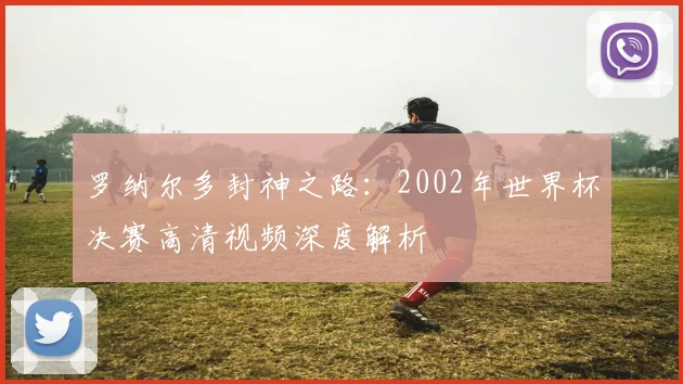 罗纳尔多封神之路:2002年世界杯决赛高清视频深度解析