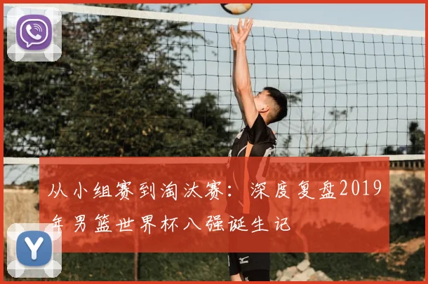 从小组赛到淘汰赛：深度复盘2019年男篮世界杯八强诞生记