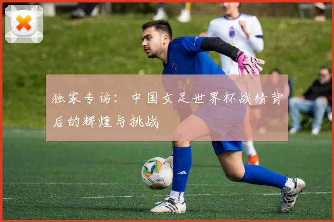 独家专访：中国女足世界杯战绩背后的辉煌与挑战