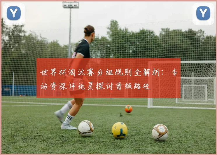 世界杯淘汰赛分组规则全解析:专访资深评论员探讨晋级路径