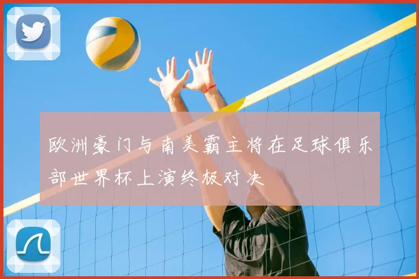 欧洲豪门与南美霸主将在足球俱乐部世界杯上演终极对决