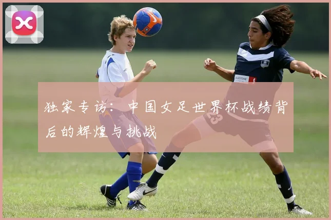 独家专访:中国女足世界杯战绩背后的辉煌与挑战